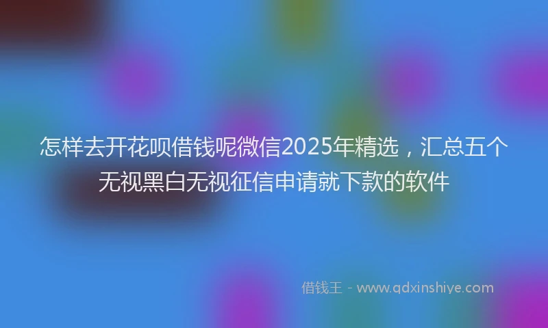 怎样去开花呗借钱呢微信2025年精选，汇总五个无视黑白无视征信申请就下款的软件