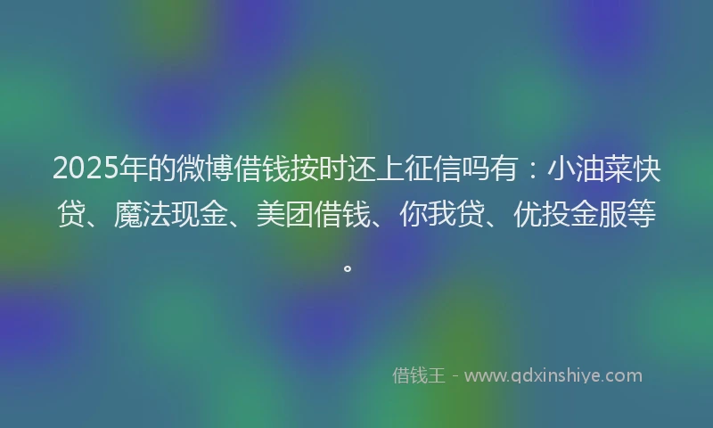 2025年的微博借钱按时还上征信吗有：小油菜快贷、魔法现金、美团借钱、你我贷、优投金服等。