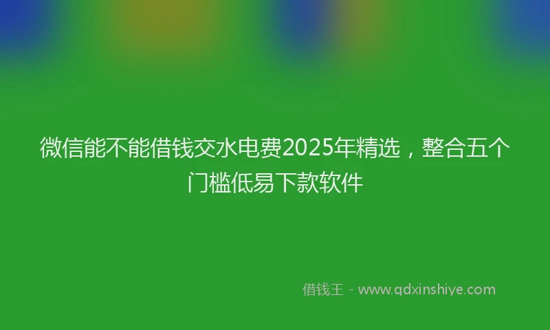 微信能不能借钱交水电费2025年精选，整合五个门槛低易下款软件