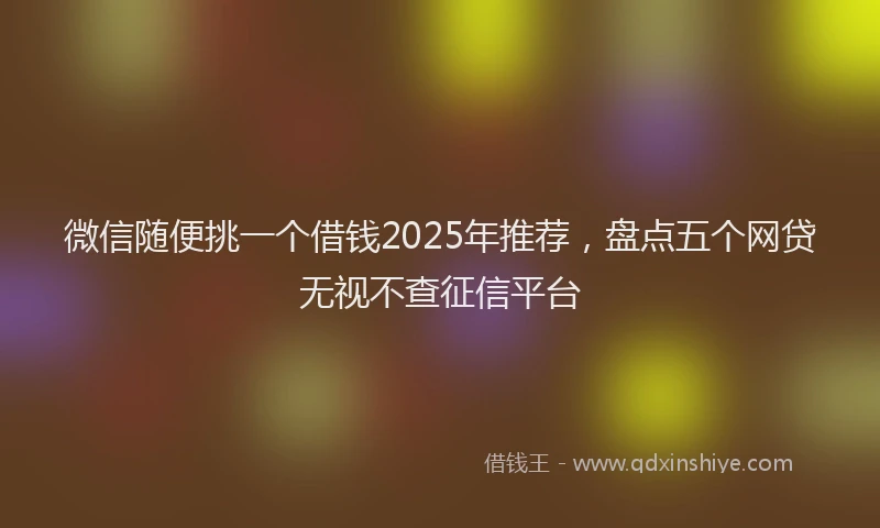 微信随便挑一个借钱2025年推荐，盘点五个网贷无视不查征信平台