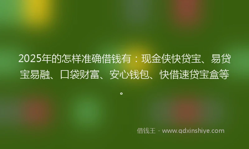 2025年的怎样准确借钱有：现金侠快贷宝、易贷宝易融、口袋财富、安心钱包、快借速贷宝盒等。