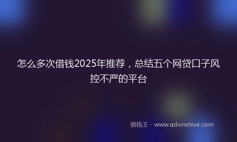 怎么多次借钱2025年推荐，总结五个网贷口子风控不严的平台