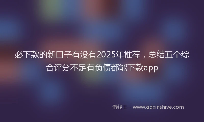 必下款的新口子有没有2025年推荐，总结五个综合评分不足有负债都能下款app
