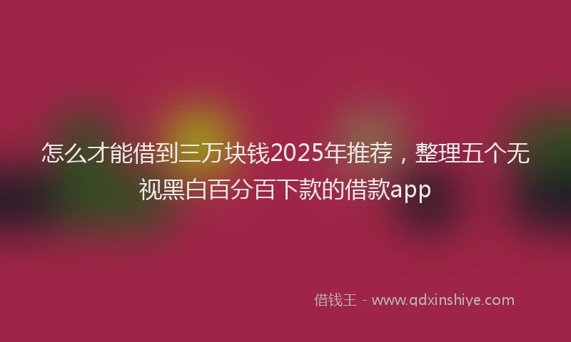 怎么才能借到三万块钱2025年推荐，整理五个无视黑白百分百下款的借款app