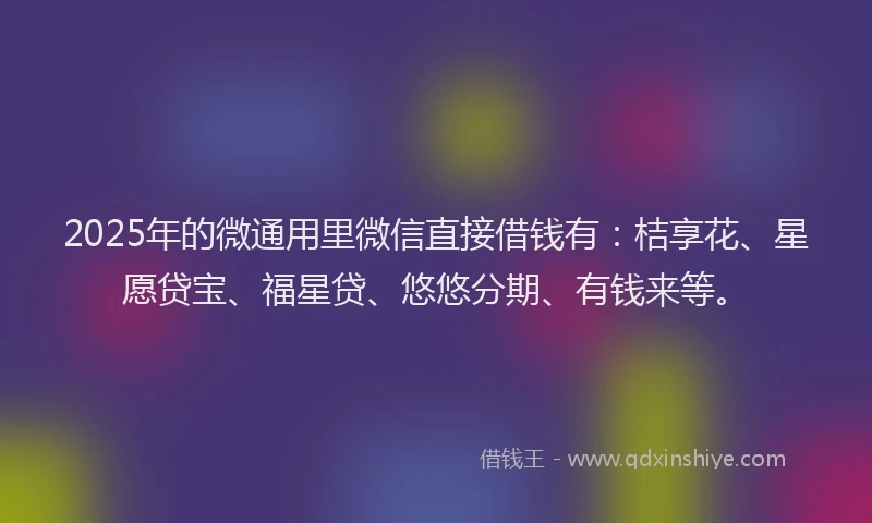 2025年的微通用里微信直接借钱有：桔享花、星愿贷宝、福星贷、悠悠分期、有钱来等。