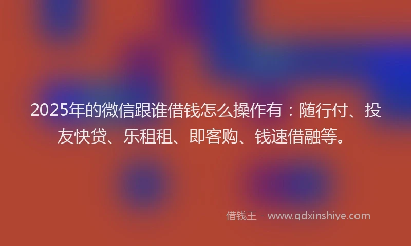 2025年的微信跟谁借钱怎么操作有：随行付、投友快贷、乐租租、即客购、钱速借融等。