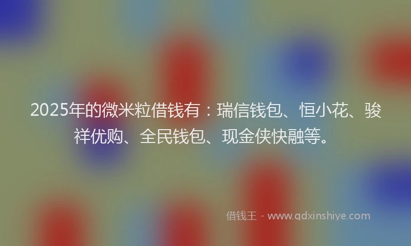 2025年的微米粒借钱有：瑞信钱包、恒小花、骏祥优购、全民钱包、现金侠快融等。