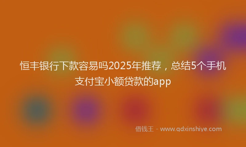 恒丰银行下款容易吗2025年推荐，总结5个手机支付宝小额贷款的app