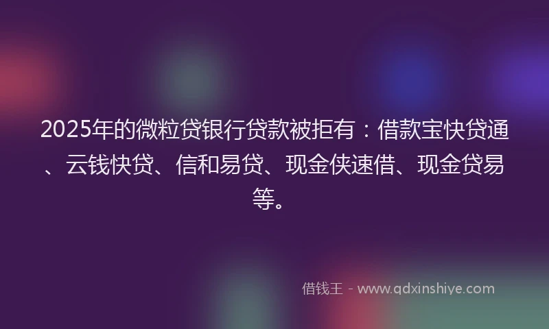 2025年的微粒贷银行贷款被拒有：借款宝快贷通、云钱快贷、信和易贷、现金侠速借、现金贷易等。