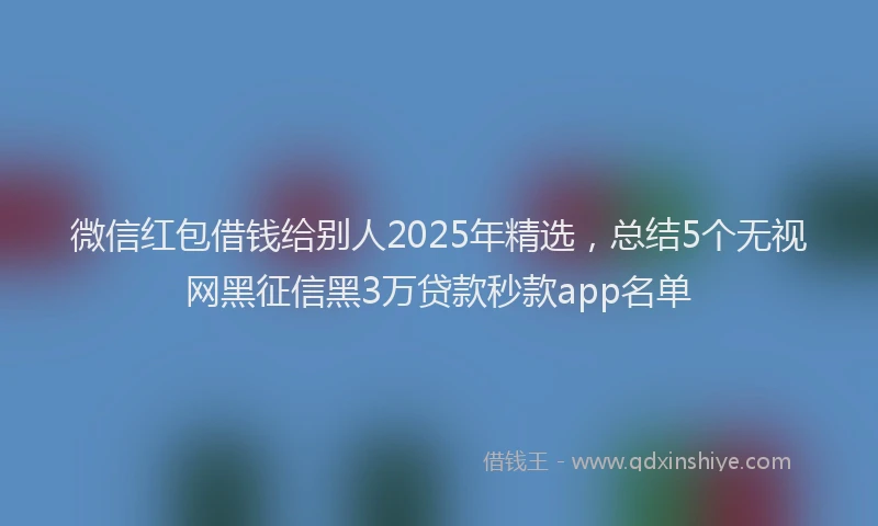 微信红包借钱给别人2025年精选，总结5个无视网黑征信黑3万贷款秒款app名单