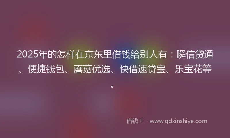 2025年的怎样在京东里借钱给别人有：瞬信贷通、便捷钱包、蘑菇优选、快借速贷宝、乐宝花等。