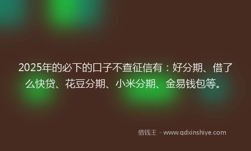 2025年的必下的口子不查征信有：好分期、借了么快贷、花豆分期、小米分期、金易钱包等。