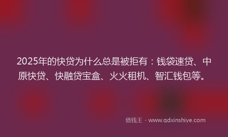 2025年的快贷为什么总是被拒有：钱袋速贷、中原快贷、快融贷宝盒、火火租机、智汇钱包等。