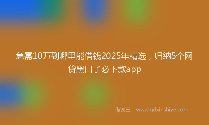 急需10万到哪里能借钱2025年精选，归纳5个网贷黑口子必下款app