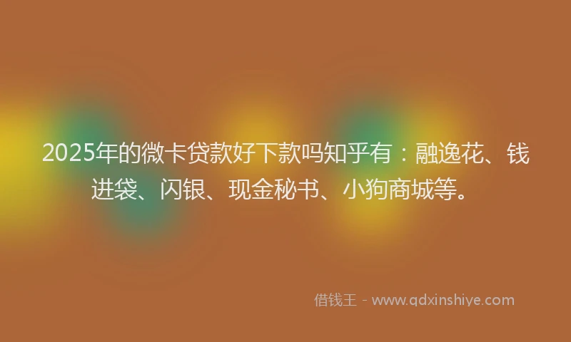 2025年的微卡贷款好下款吗知乎有：融逸花、钱进袋、闪银、现金秘书、小狗商城等。