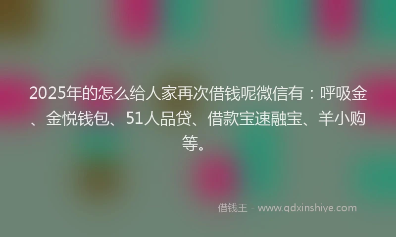 2025年的怎么给人家再次借钱呢微信有：呼吸金、金悦钱包、51人品贷、借款宝速融宝、羊小购等。
