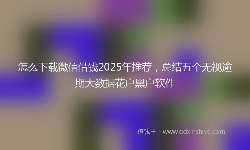 怎么下载微信借钱2025年推荐，总结五个无视逾期大数据花户黑户软件
