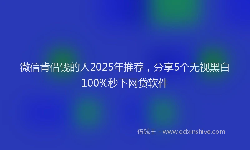 微信肯借钱的人2025年推荐，分享5个无视黑白100%秒下网贷软件