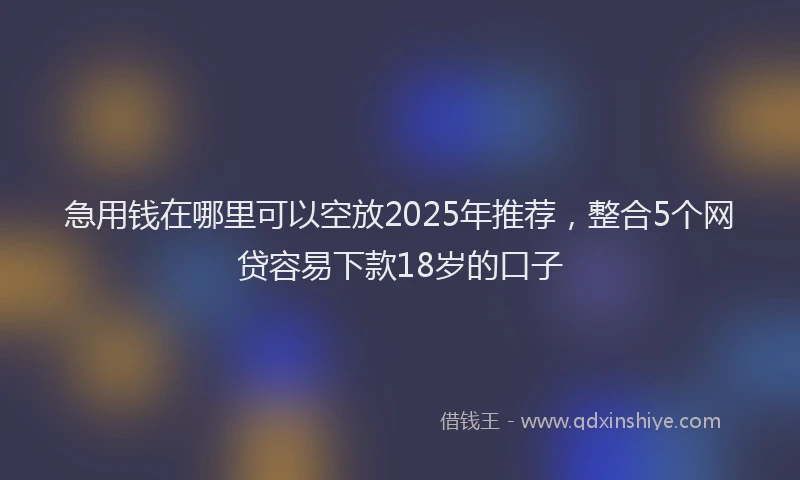 急用钱在哪里可以空放2025年推荐，整合5个网贷容易下款18岁的口子