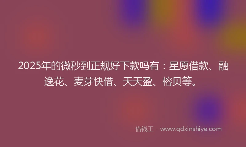 2025年的微秒到正规好下款吗有：星愿借款、融逸花、麦芽快借、天天盈、榕贝等。