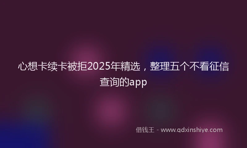 心想卡续卡被拒2025年精选，整理五个不看征信查询的app