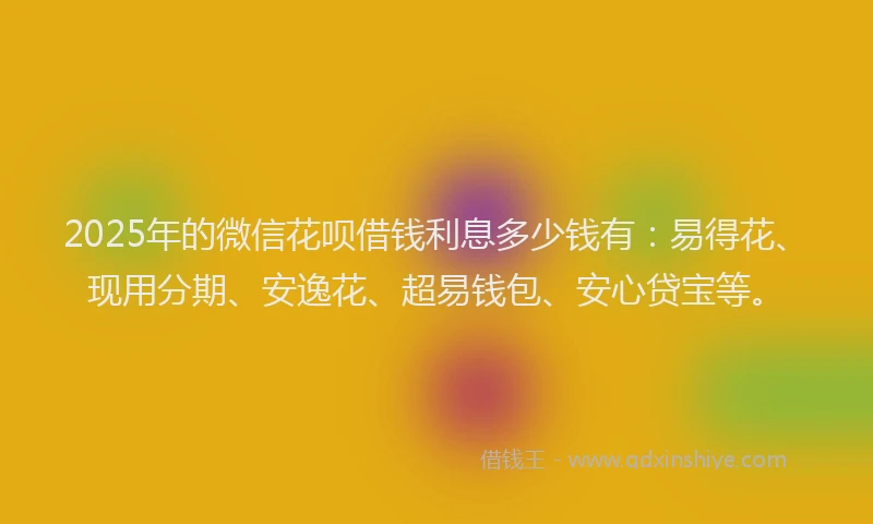 2025年的微信花呗借钱利息多少钱有：易得花、现用分期、安逸花、超易钱包、安心贷宝等。
