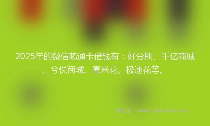 2025年的微信鹅通卡借钱有：好分期、千亿商城、兮悦商城、喜米花、极速花等。