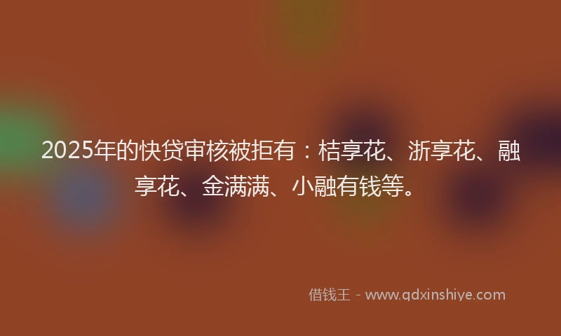 2025年的快贷审核被拒有：桔享花、浙享花、融享花、金满满、小融有钱等。