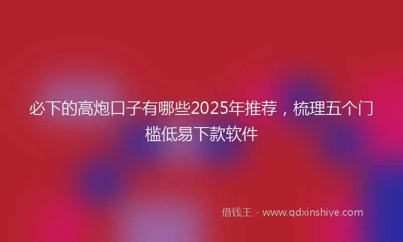 必下的高炮口子有哪些2025年推荐，梳理五个门槛低易下款软件