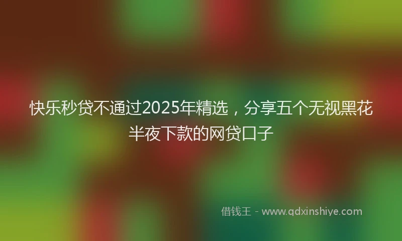 快乐秒贷不通过2025年精选，分享五个无视黑花半夜下款的网贷口子