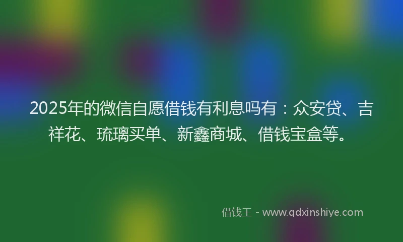 2025年的微信自愿借钱有利息吗有：众安贷、吉祥花、琉璃买单、新鑫商城、借钱宝盒等。