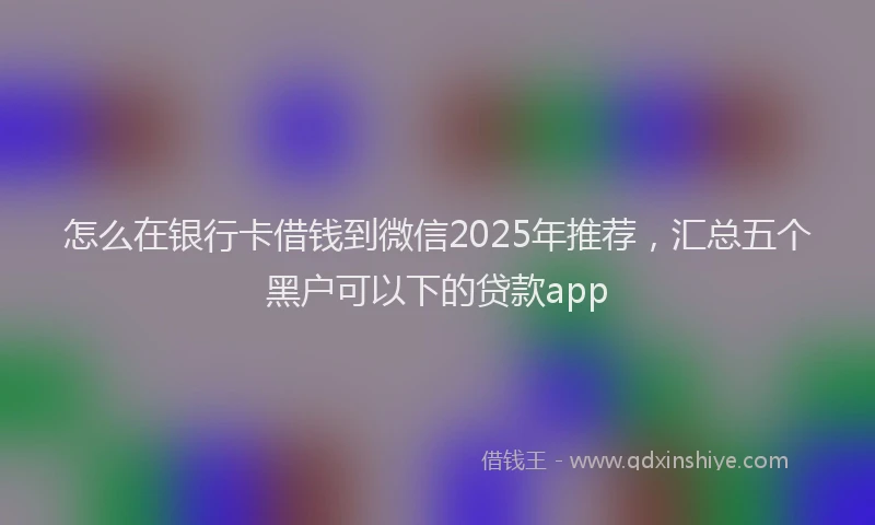 怎么在银行卡借钱到微信2025年推荐，汇总五个黑户可以下的贷款app