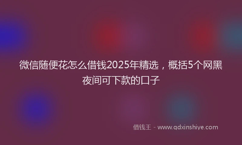 微信随便花怎么借钱2025年精选，概括5个网黑夜间可下款的口子