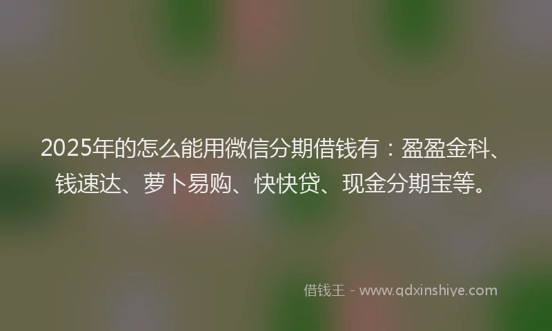 2025年的怎么能用微信分期借钱有：盈盈金科、钱速达、萝卜易购、快快贷、现金分期宝等。