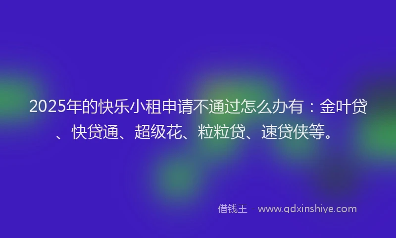 2025年的快乐小租申请不通过怎么办有：金叶贷、快贷通、超级花、粒粒贷、速贷侠等。