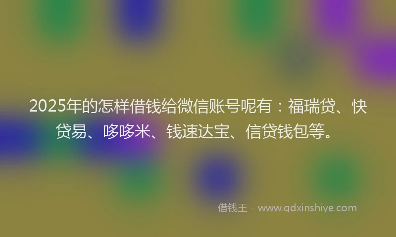 2025年的怎样借钱给微信账号呢有：福瑞贷、快贷易、哆哆米、钱速达宝、信贷钱包等。