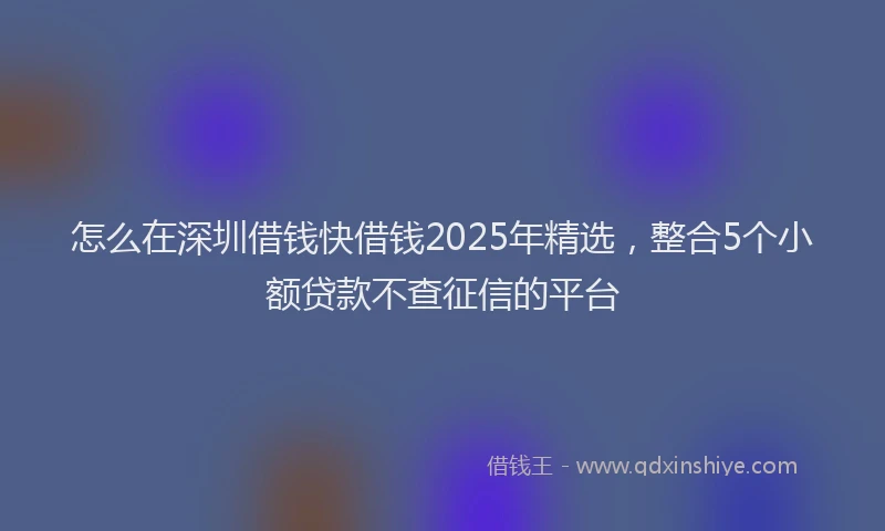 怎么在深圳借钱快借钱2025年精选，整合5个小额贷款不查征信的平台