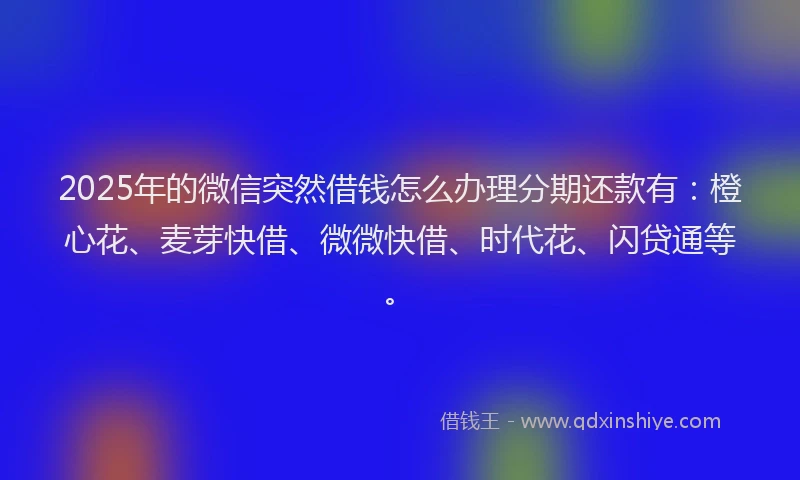 2025年的微信突然借钱怎么办理分期还款有：橙心花、麦芽快借、微微快借、时代花、闪贷通等。