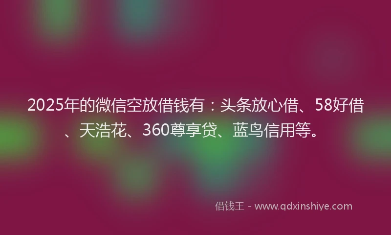 2025年的微信空放借钱有：头条放心借、58好借、天浩花、360尊享贷、蓝鸟信用等。
