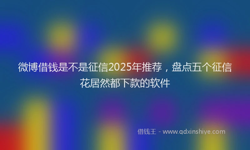 微博借钱是不是征信2025年推荐，盘点五个征信花居然都下款的软件