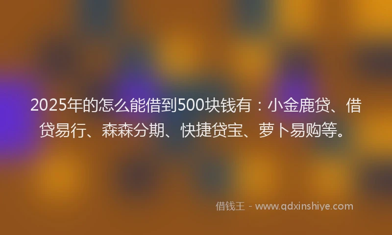 2025年的怎么能借到500块钱有：小金鹿贷、借贷易行、森森分期、快捷贷宝、萝卜易购等。