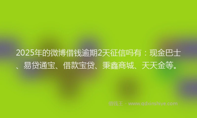 2025年的微博借钱逾期2天征信吗有：现金巴士、易贷通宝、借款宝贷、秉鑫商城、天天金等。