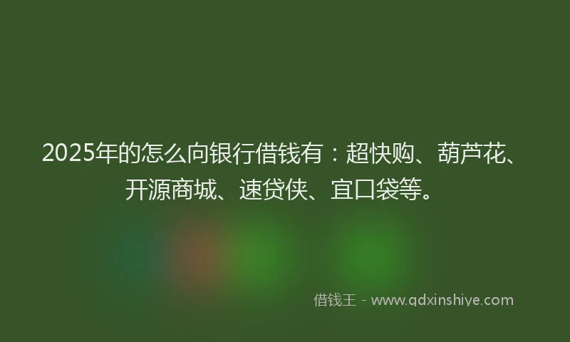 2025年的怎么向银行借钱有：超快购、葫芦花、开源商城、速贷侠、宜口袋等。