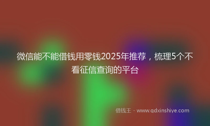 微信能不能借钱用零钱2025年推荐，梳理5个不看征信查询的平台