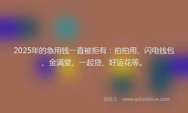 2025年的急用钱一直被拒有：拍拍用、闪电钱包、金满堂、一起贷、好运花等。