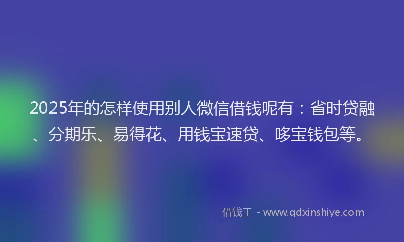 2025年的怎样使用别人微信借钱呢有：省时贷融、分期乐、易得花、用钱宝速贷、哆宝钱包等。