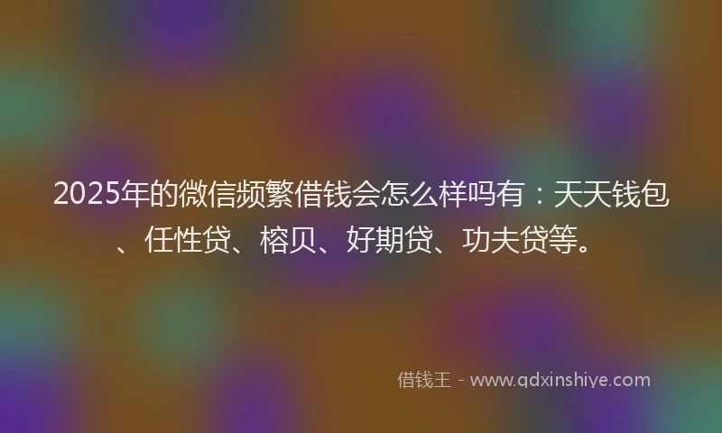 2025年的微信频繁借钱会怎么样吗有：天天钱包、任性贷、榕贝、好期贷、功夫贷等。
