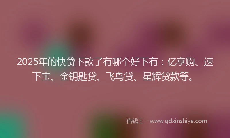 2025年的快贷下款了有哪个好下有：亿享购、速下宝、金钥匙贷、飞鸟贷、星辉贷款等。