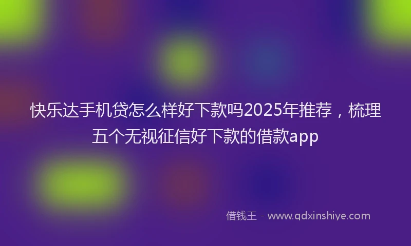 快乐达手机贷怎么样好下款吗2025年推荐，梳理五个无视征信好下款的借款app