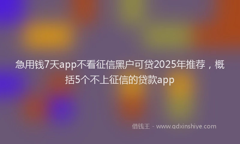 急用钱7天app不看征信黑户可贷2025年推荐，概括5个不上征信的贷款app